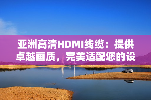 亚洲高清HDMI线缆：提供卓越画质，完美适配您的设备