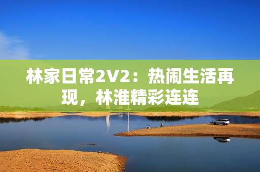 林家日常2V2：热闹生活再现，林淮精彩连连