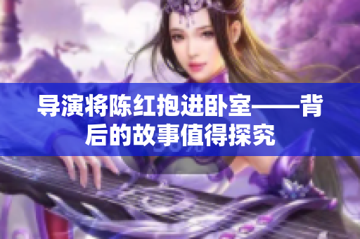 导演将陈红抱进卧室——背后的故事值得探究