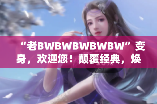 “老BWBWBWBWBW”变身，欢迎您！颠覆经典，焕发新生！