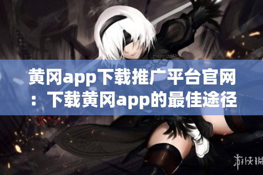 黄冈app下载推广平台官网：下载黄冈app的最佳途径