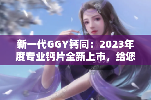 新一代GGY钙同：2023年度专业钙片全新上市，给您健康生活保驾护航