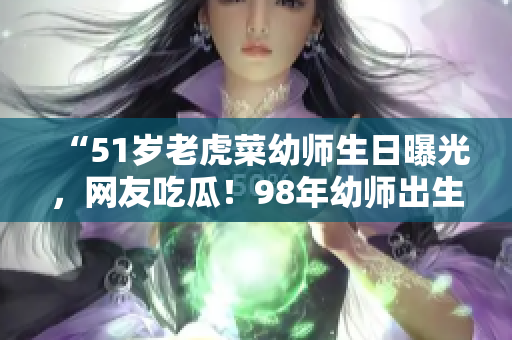 “51岁老虎菜幼师生日曝光，网友吃瓜！98年幼师出生日期引热议！”