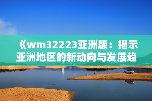 《wm32223亚洲版：揭示亚洲地区的新动向与发展趋势》