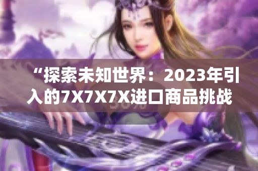 “探索未知世界：2023年引入的7X7X7X进口商品挑战传统消费观念”