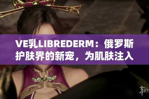 VE乳LIBREDERM：俄罗斯护肤界的新宠，为肌肤注入活力