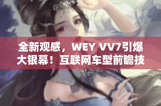 全新观感，WEY VV7引爆大银幕！互联网车型前瞻技术暴露风采