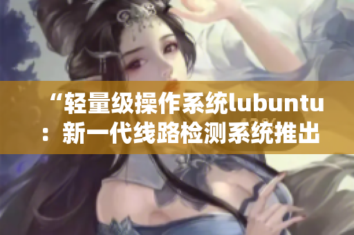 “轻量级操作系统lubuntu：新一代线路检测系统推出”