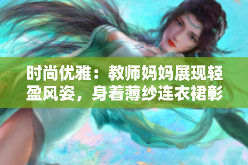 时尚优雅：教师妈妈展现轻盈风姿，身着薄纱连衣裙彰显女性魅力