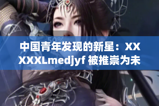 中国青年发现的新星：XXXXXLmedjyf 被推崇为未来科技巨头