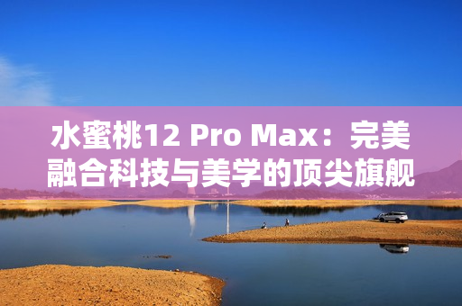 水蜜桃12 Pro Max：完美融合科技与美学的顶尖旗舰手机