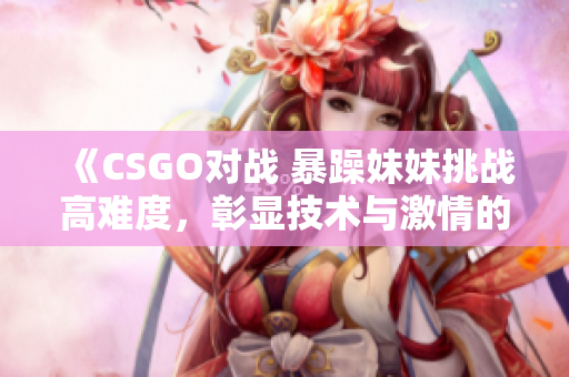 《CSGO对战 暴躁妹妹挑战高难度，彰显技术与激情的游戏世界》