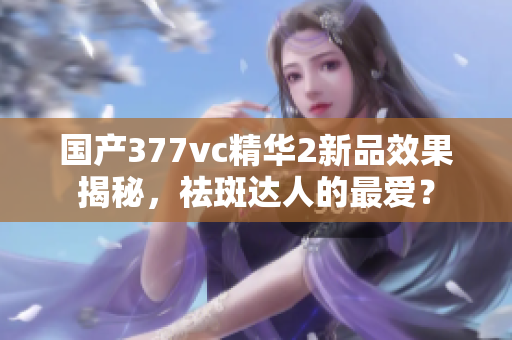 国产377vc精华2新品效果揭秘，祛斑达人的最爱？