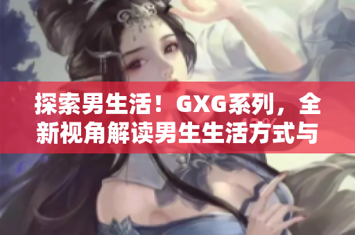 探索男生活！GXG系列，全新视角解读男生生活方式与心理体验