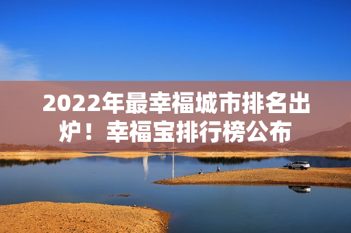 2022年最幸福城市排名出炉！幸福宝排行榜公布