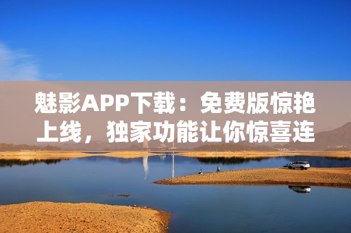 魅影APP下载：免费版惊艳上线，独家功能让你惊喜连连！