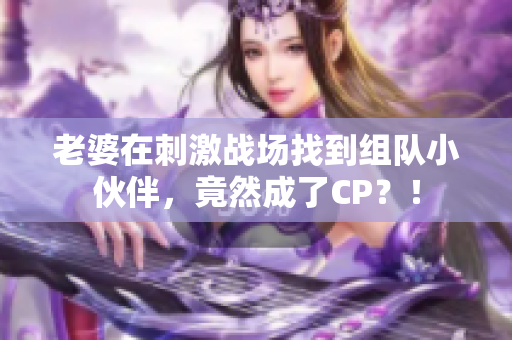 老婆在刺激战场找到组队小伙伴，竟然成了CP？！