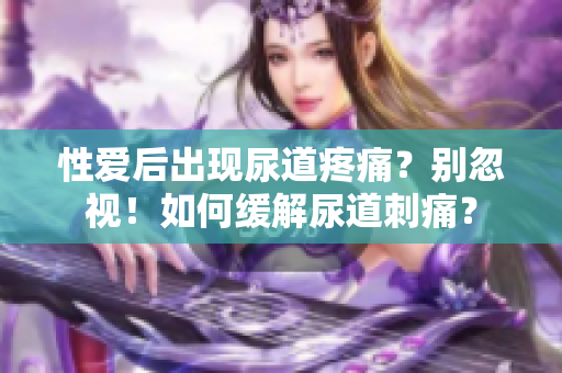 性爱后出现尿道疼痛？别忽视！如何缓解尿道刺痛？