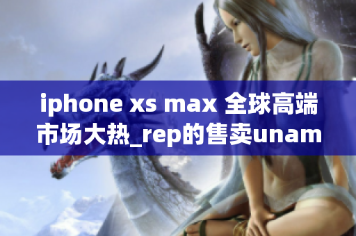 iphone xs max 全球高端市场大热_rep的售卖unami现象