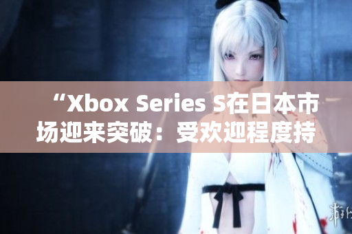 “Xbox Series S在日本市场迎来突破：受欢迎程度持续攀升！”