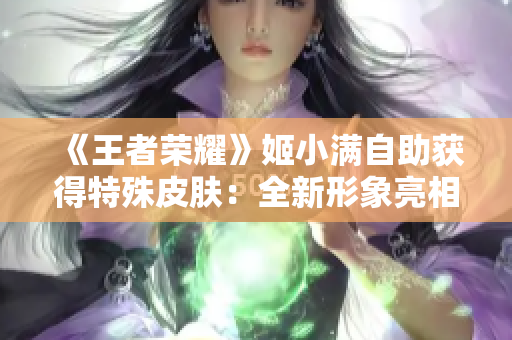 《王者荣耀》姬小满自助获得特殊皮肤：全新形象亮相，玩家期待不已!