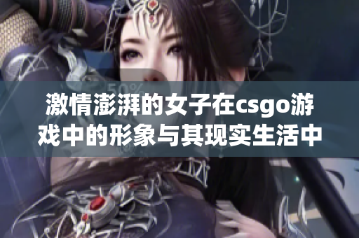 激情澎湃的女子在csgo游戏中的形象与其现实生活中的重返母爱