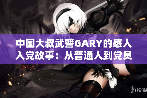 中国大叔武警GARY的感人入党故事：从普通人到党员的奋斗与成长