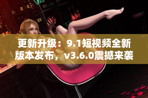 更新升级：9.1短视频全新版本发布，v3.6.0震撼来袭！