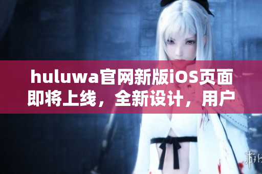 huluwa官网新版iOS页面即将上线，全新设计，用户体验升级