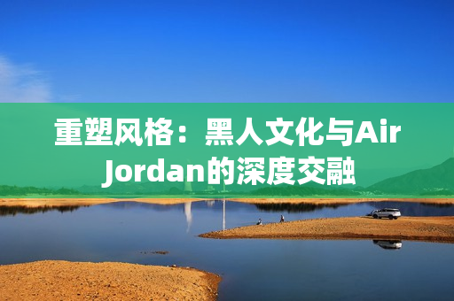 重塑风格：黑人文化与Air Jordan的深度交融