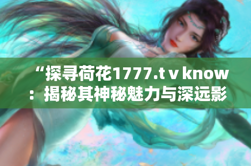 “探寻荷花1777.tⅴknow：揭秘其神秘魅力与深远影响”