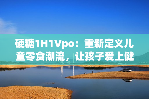 硬糖1H1Vpo：重新定义儿童零食潮流，让孩子爱上健康生活