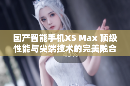 国产智能手机XS Max 顶级性能与尖端技术的完美融合