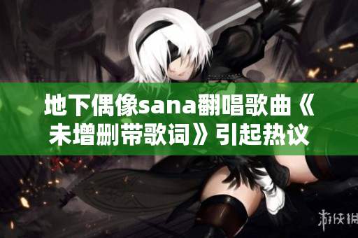 地下偶像sana翻唱歌曲《未增删带歌词》引起热议