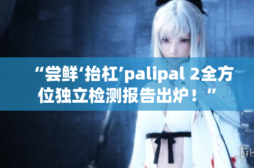 “尝鲜‘抬杠’palipal 2全方位独立检测报告出炉！”