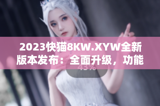 2023快猫8KW.XYW全新版本发布：全面升级，功能更强大！