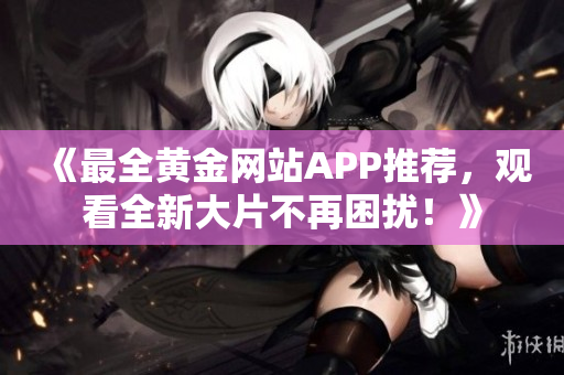 《最全黄金网站APP推荐，观看全新大片不再困扰！》