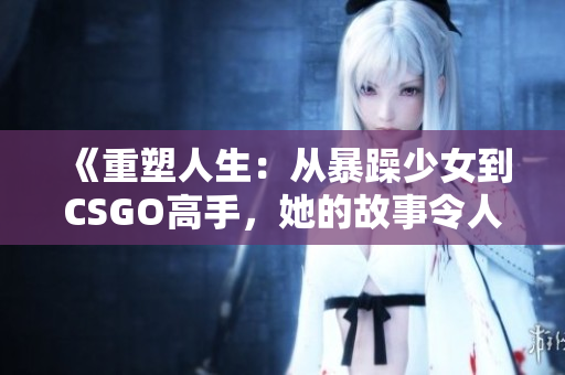 《重塑人生：从暴躁少女到CSGO高手，她的故事令人感动》