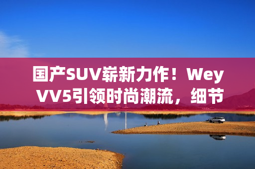 国产SUV崭新力作！Wey VV5引领时尚潮流，细节彰显品质