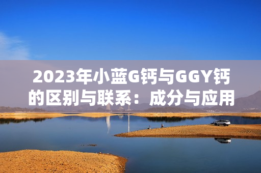 2023年小蓝G钙与GGY钙的区别与联系：成分与应用的深度解析