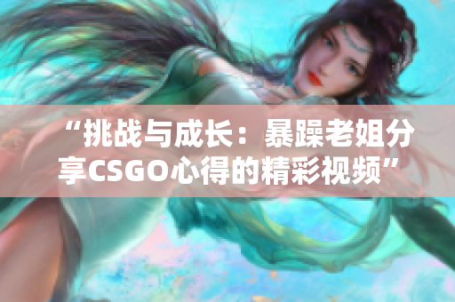 “挑战与成长：暴躁老姐分享CSGO心得的精彩视频”