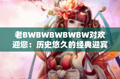 老BWBWBWBWBW对欢迎您：历史悠久的经典迎宾歌舞!