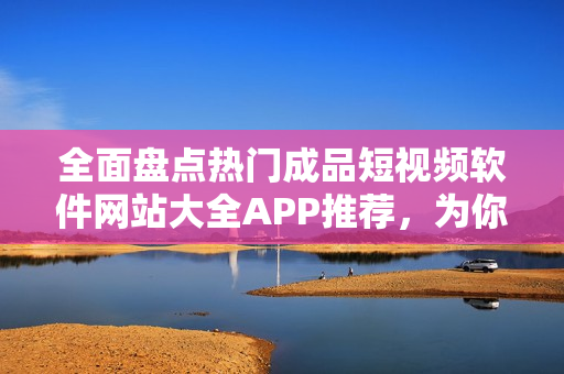 全面盘点热门成品短视频软件网站大全APP推荐，为你提供最新最全的短视频应用资源