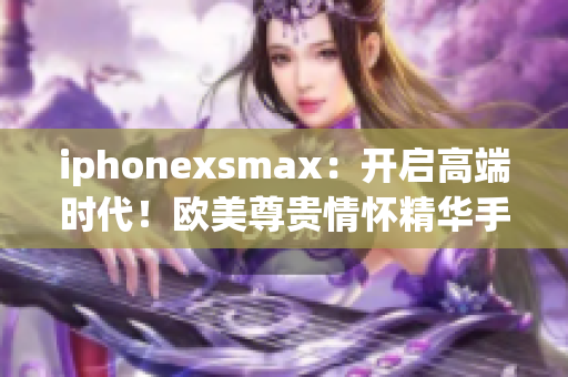 iphonexsmax：开启高端时代！欧美尊贵情怀精华手机