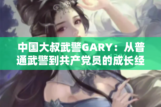 中国大叔武警GARY：从普通武警到共产党员的成长经历