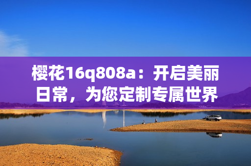 樱花16q808a：开启美丽日常，为您定制专属世界