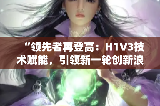 “领先者再登高：H1V3技术赋能，引领新一轮创新浪潮！”