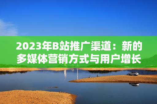 2023年B站推广渠道：新的多媒体营销方式与用户增长策略解析