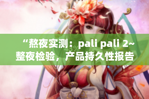 “熬夜实测：pali pali 2~整夜检验，产品持久性报告来袭！”