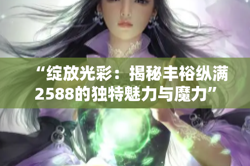 “绽放光彩：揭秘丰裕纵满2588的独特魅力与魔力”